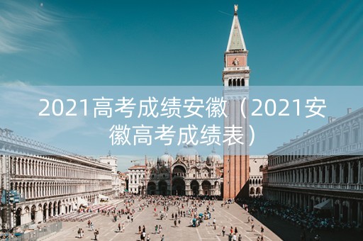 2021高考成绩安徽（2021安徽高考成绩表）