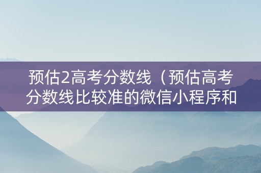 预估2高考分数线（预估高考分数线比较准的微信小程序和公众号）