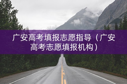 广安高考填报志愿指导（广安高考志愿填报机构）