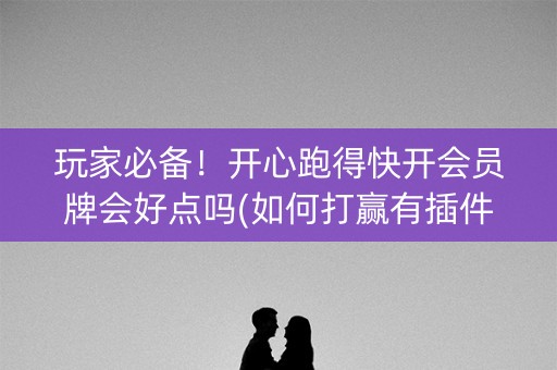 玩家必备！开心跑得快开会员牌会好点吗(如何打赢有插件吗)