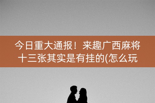 今日重大通报！来趣广西麻将十三张其实是有挂的(怎么玩才能赢)