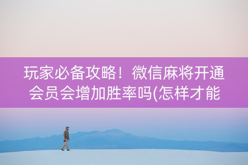 玩家必备攻略！微信麻将开通会员会增加胜率吗(怎样才能有好牌)