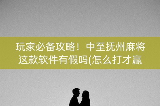 玩家必备攻略！中至抚州麻将这款软件有假吗(怎么打才赢)
