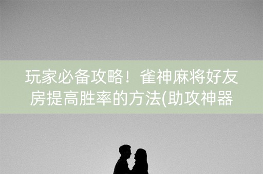 玩家必备攻略！雀神麻将好友房提高胜率的方法(助攻神器怎么才会赢)