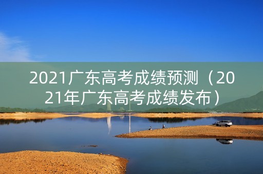 2021广东高考成绩预测（2021年广东高考成绩发布）