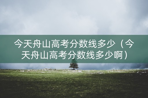 今天舟山高考分数线多少（今天舟山高考分数线多少啊）