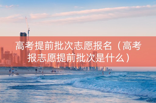 高考提前批次志愿报名（高考报志愿提前批次是什么）