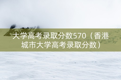 大学高考录取分数570（香港城市大学高考录取分数）