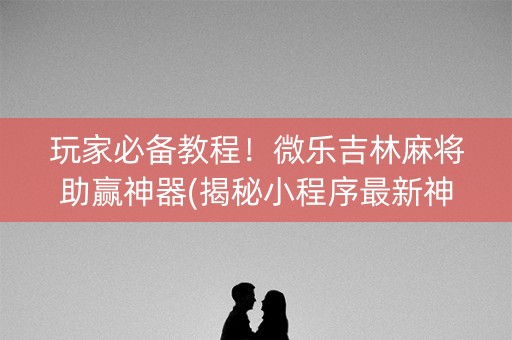 玩家必备教程！微乐吉林麻将助赢神器(揭秘小程序最新神器下载)