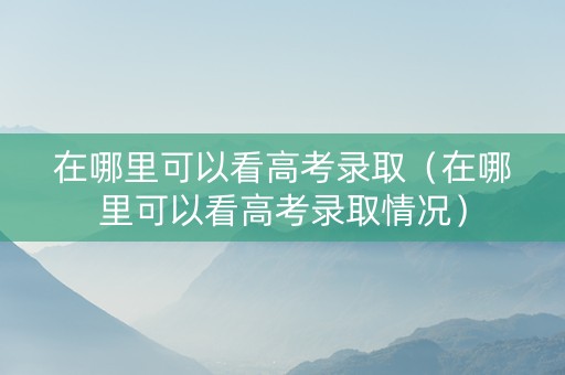 在哪里可以看高考录取（在哪里可以看高考录取情况）