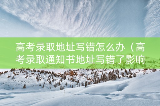 高考录取地址写错怎么办（高考录取通知书地址写错了影响大吗）