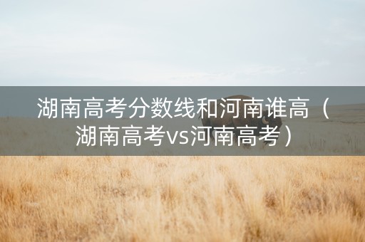 湖南高考分数线和河南谁高（湖南高考vs河南高考）