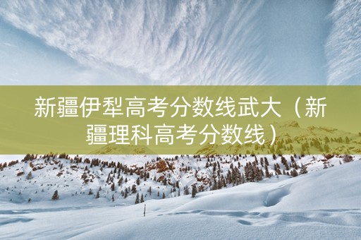 新疆伊犁高考分数线武大（新疆理科高考分数线）