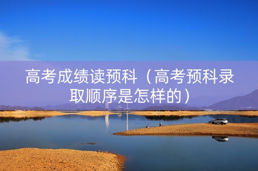 高考成绩读预科（高考预科录取顺序是怎样的）