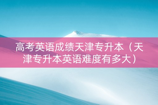 高考英语成绩天津专升本（天津专升本英语难度有多大）