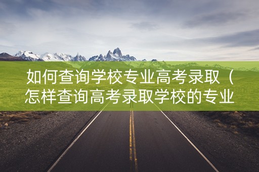如何查询学校专业高考录取（怎样查询高考录取学校的专业）