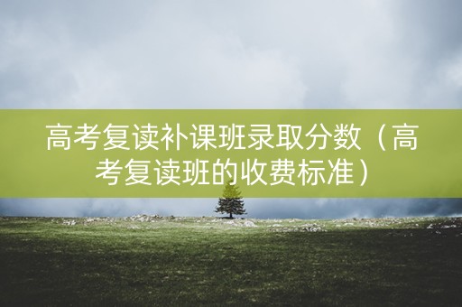 高考复读补课班录取分数（高考复读班的收费标准）