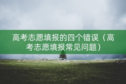高考志愿填报的四个错误（高考志愿填报常见问题）