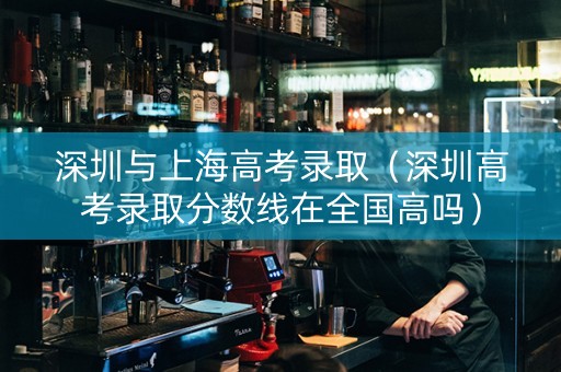 深圳与上海高考录取（深圳高考录取分数线在全国高吗）