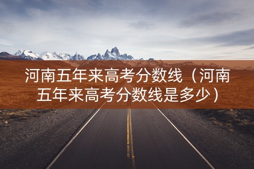 河南五年来高考分数线（河南五年来高考分数线是多少）