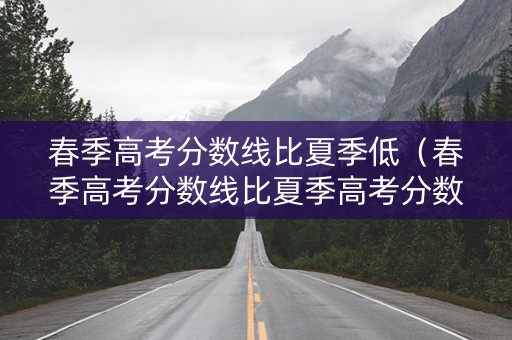 春季高考分数线比夏季低（春季高考分数线比夏季高考分数线高吗）