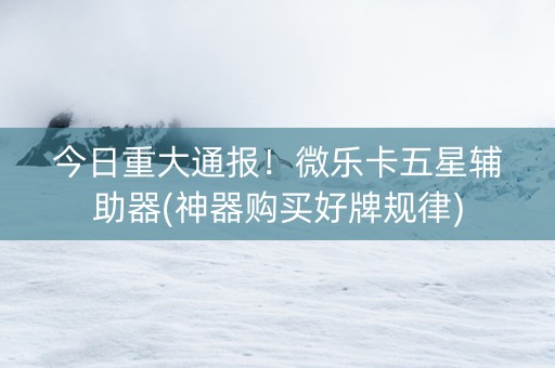 今日重大通报！微乐卡五星辅助器(神器购买好牌规律)