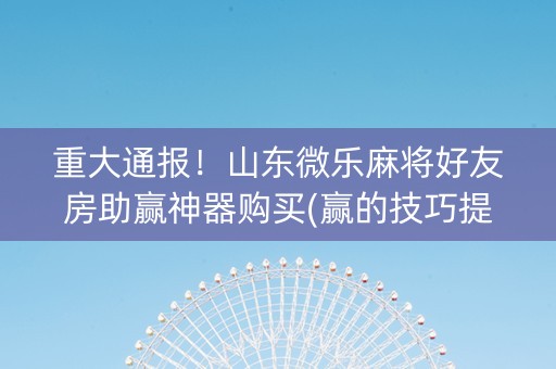 重大通报！山东微乐麻将好友房助赢神器购买(赢的技巧提高胜率)