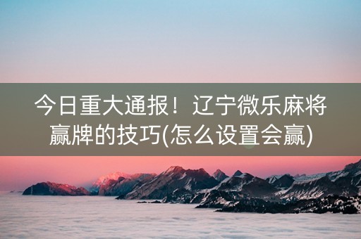 今日重大通报！辽宁微乐麻将赢牌的技巧(怎么设置会赢)