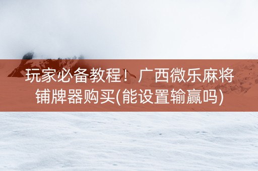 玩家必备教程！广西微乐麻将铺牌器购买(能设置输赢吗)