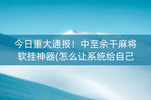 今日重大通报！中至余干麻将软挂神器(怎么让系统给自己好牌)