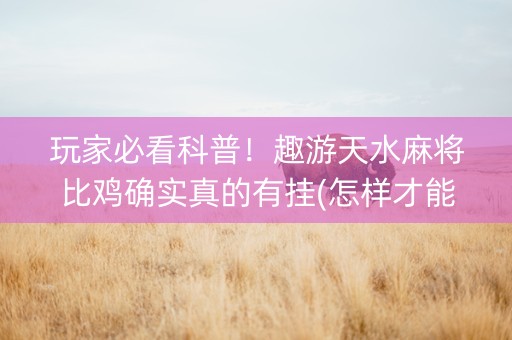 玩家必看科普！趣游天水麻将比鸡确实真的有挂(怎样才能有好牌)
