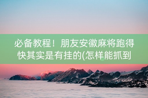 必备教程！朋友安徽麻将跑得快其实是有挂的(怎样能抓到好牌)