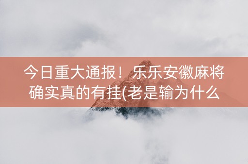 今日重大通报！乐乐安徽麻将确实真的有挂(老是输为什么)