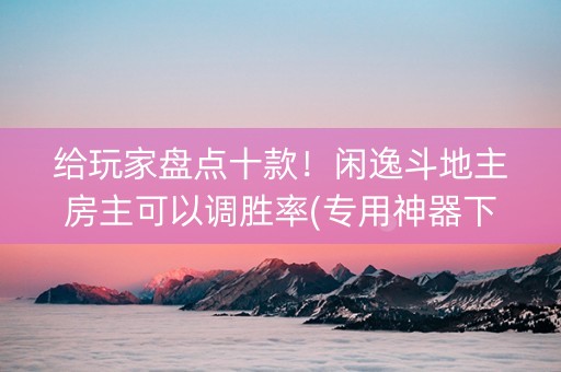 给玩家盘点十款！闲逸斗地主房主可以调胜率(专用神器下载)