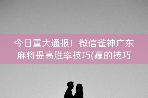 今日重大通报！微信雀神广东麻将提高胜率技巧(赢的技巧提高胜率)