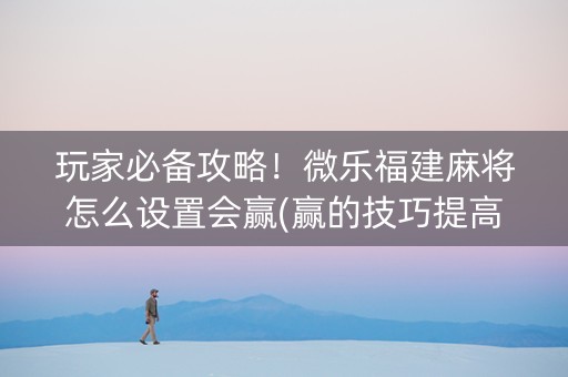 玩家必备攻略！微乐福建麻将怎么设置会赢(赢的技巧提高胜率)