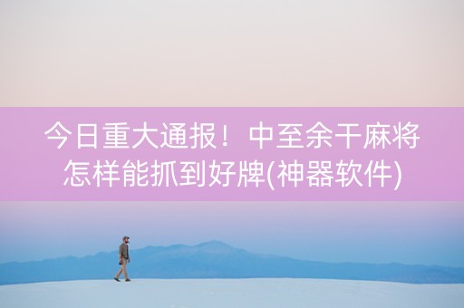 今日重大通报！中至余干麻将怎样能抓到好牌(神器软件)