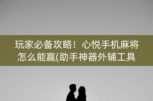 玩家必备攻略！心悦手机麻将怎么能赢(助手神器外辅工具)