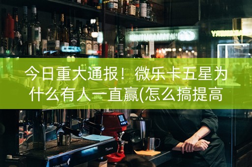 今日重大通报！微乐卡五星为什么有人一直赢(怎么搞提高胜率)