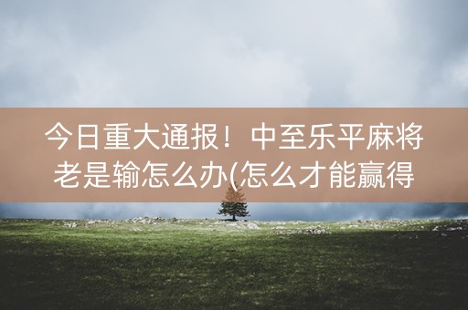 今日重大通报！中至乐平麻将老是输怎么办(怎么才能赢得多)