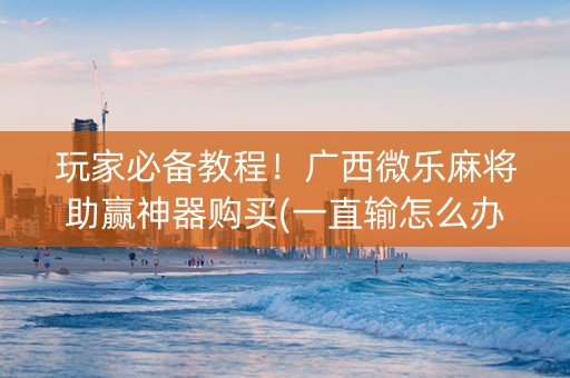 玩家必备教程！广西微乐麻将助赢神器购买(一直输怎么办)