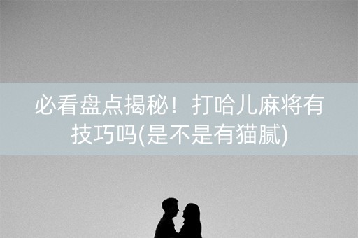 必看盘点揭秘！打哈儿麻将有技巧吗(是不是有猫腻)