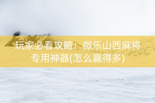 玩家必看攻略！微乐山西麻将专用神器(怎么赢得多)