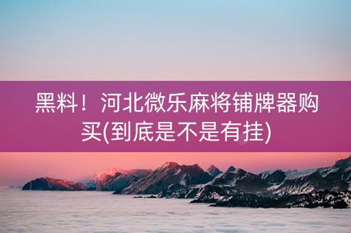 黑料！河北微乐麻将铺牌器购买(到底是不是有挂)