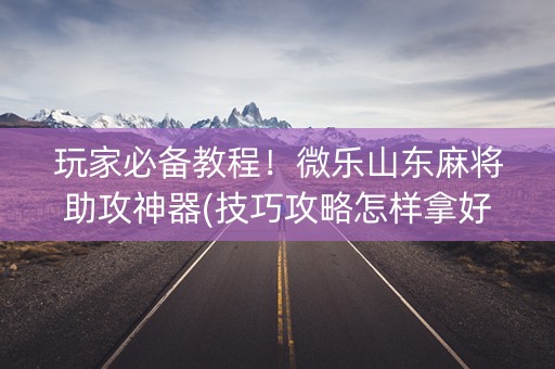 玩家必备教程！微乐山东麻将助攻神器(技巧攻略怎样拿好牌)