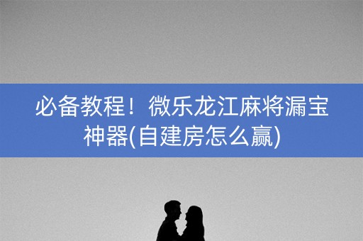 必备教程！微乐龙江麻将漏宝神器(自建房怎么赢)
