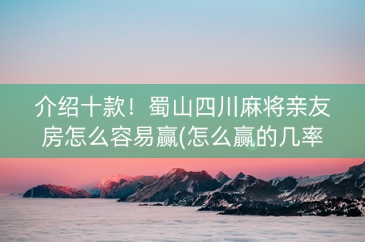 介绍十款！蜀山四川麻将亲友房怎么容易赢(怎么赢的几率大)