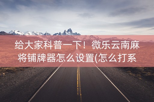 给大家科普一下！微乐云南麻将铺牌器怎么设置(怎么打系统才能给好牌)