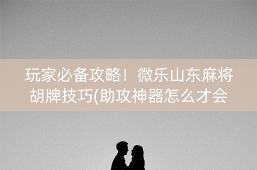 玩家必备攻略！微乐山东麻将胡牌技巧(助攻神器怎么才会赢)