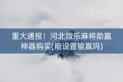 重大通报！河北微乐麻将助赢神器购买(能设置输赢吗)